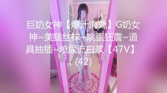 巨奶女神【爆汁肉丸】G奶女神~美腿丝袜~跳蛋狂震~道具抽插~喷尿流白浆【47V】 (42)