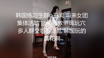 韩国练习生群p丑闻 叫来女团集体活动 捆绑调教道具玩穴 多人群交场面淫乱 韩国玩的真花啊