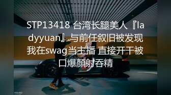 STP13418 台湾长腿美人『ladyyuan』与前任叙旧被发现我在swag当主播 直接开干被口爆顏射吞精