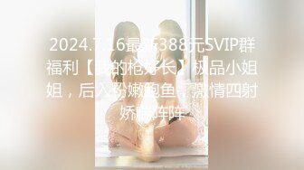 2024.7.16最新388元SVIP群福利【我的枪好长】极品小姐姐，后入粉嫩鲍鱼，激情四射娇喘阵阵