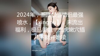 2024年，浙江颜值情侣最强喷水，【xingnu】，未流出福利，极品御姐，白虎嫩穴插几下就开始喷