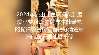 2024年流出【鱼哥探花】最爱小萝莉19岁的学生妹最屌的偷拍设备粉穴看得好清楚尽情的在逼里抽插不停