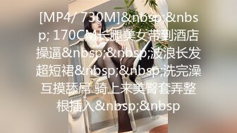 [MP4/ 730M]&nbsp;&nbsp; 170CM长腿美女带到酒店操逼&nbsp;&nbsp;波浪长发超短裙&nbsp;&nbsp;洗完澡互摸舔屌 骑上来美臀套弄整根插入&nbsp;&nbsp