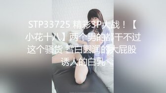 STP33725 精彩3P大战！【小花十八】两个男的都干不过这个骚货 雪白圆润的大屁股 诱人的白乳