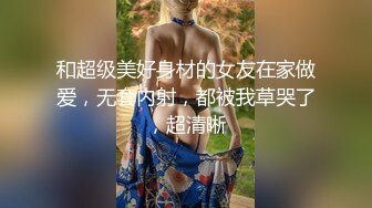 和超级美好身材的女友在家做爱，无套内射，都被我草哭了，超清晰