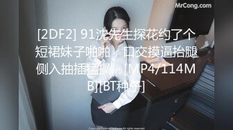 [2DF2] 91沈先生探花约了个短裙妹子啪啪，口交摸逼抬腿侧入抽插猛操 - [MP4/114MB][BT种子]