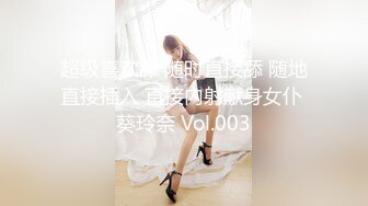 超级喜欢舔 随时直接舔 随地直接插入 直接内射献身女仆 葵玲奈 Vol.003