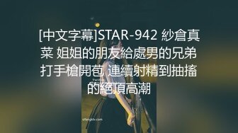 [中文字幕]STAR-942 紗倉真菜 姐姐的朋友給處男的兄弟打手槍開苞 連續射精到抽搐的絕頂高潮