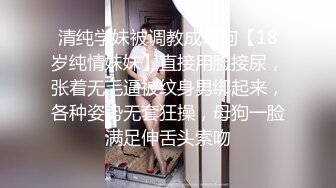 清纯学妹被调教成母狗【18岁纯情妹妹】直接用脸接尿，张着无毛逼被纹身男绑起来，各种姿势无套狂操，母狗一脸满足伸舌头索吻