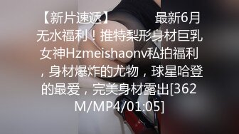 【新片速遞】 ⚫️⚫️最新6月无水福利！推特梨形身材巨乳女神Hzmeishaonv私拍福利，身材爆炸的尤物，球星哈登的最爱，完美身材露出[362M/MP4/01:05]