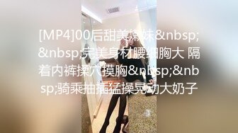 [MP4]00后甜美嫩妹&nbsp;&nbsp;完美身材腰细胸大 隔着内裤揉穴摸胸&nbsp;&nbsp;骑乘抽插猛操晃动大奶子