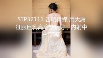 STP32111 杏吧传媒 用大屌征服巨乳高冷女领导，内射中出 师师