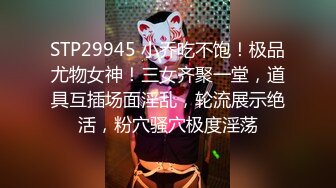 STP29945 小乔吃不饱！极品尤物女神！三女齐聚一堂，道具互插场面淫乱，轮流展示绝活，粉穴骚穴极度淫荡