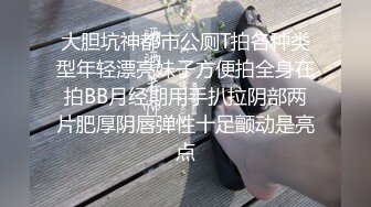 大胆坑神都市公厕T拍各种类型年轻漂亮妹子方便拍全身在拍BB月经期用手扒拉阴部两片肥厚阴唇弹性十足颤动是亮点