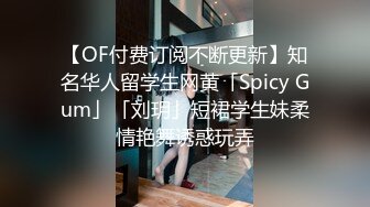 【OF付费订阅不断更新】知名华人留学生网黄「Spicy Gum」「刘玥」短裙学生妹柔情艳舞诱惑玩弄