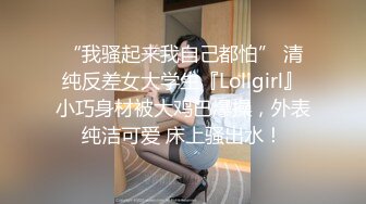 “我骚起来我自己都怕” 清纯反差女大学生『Loligirl』小巧身材被大鸡巴爆操，外表纯洁可爱 床上骚出水！