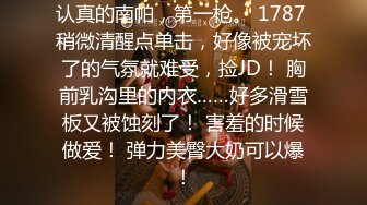 认真的南帕，第一枪。 1787 稍微清醒点单击，好像被宠坏了的气氛就难受，捡JD！ 胸前乳沟里的内衣……好多滑雪板又被蚀刻了！ 害羞的时候做爱！ 弹力美臀大奶可以爆！