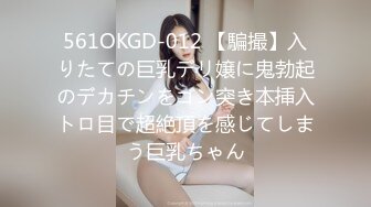 561OKGD-012 【騙撮】入りたての巨乳デリ嬢に鬼勃起のデカチンをゴン突き本挿入トロ目で超絶頂を感じてしまう巨乳ちゃん