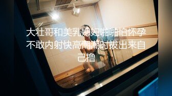 大壮哥和美乳媳妇啪啪怕怀孕不敢内射快高潮潮时拔出来自己撸