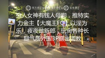 穷人女神有钱人母狗，推特实力金主【大魔王FQ】以淫为乐，夜夜做新郎，玩肏各种长腿气质外围3P露出调教