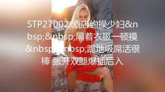 STP27002 酒店约操少妇&nbsp;&nbsp;隔着衣服一顿摸&nbsp;&nbsp;跪地吸屌活很棒 张开双腿爆插后入