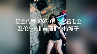 星空传媒 XKG-011 背着老公乱伦小叔▌美嘉 ▌模特嫂子