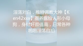 淫荡对白，推特调教大神【Ken42xxx】圈养露脸人形小母狗，身材好颜值高，日常各种啪啪淫荡自拍