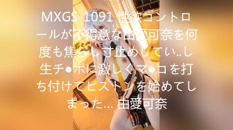 MXGS-1091 性欲コントロールが不得意な由愛可奈を何度も焦らし寸止めしてい..し生チ●ポに激しくマ●コを打ち付けてピストンを始めてしまった… 由愛可奈