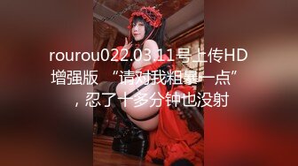 rourou022.03.11号上传HD增强版 “请对我粗暴一点”，忍了十多分钟也没射