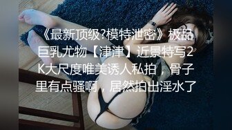 《最新顶级?模特泄密》极品巨乳尤物【津津】近景特写2K大尺度唯美诱人私拍，骨子里有点骚啊，居然拍出淫水了