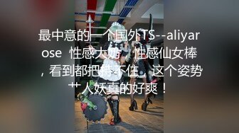 最中意的一个国外TS--aliyarose  性感大奶，性感仙女棒，看到都把持不住，这个姿势艹人妖真的好爽！