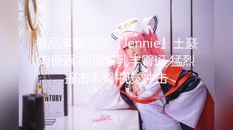 极品丰臀骚货『Jennie』土豪肉便器 啪操爆乳丰臀逼 猛烈撞击丰臀 视觉冲击