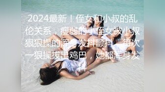 2024最新！侄女和小叔的乱伦关系，瘦弱的小侄女被小叔狠狠操的浑身发抖颤抖，每次一狠操拔出鸡巴，她都浑身发抖