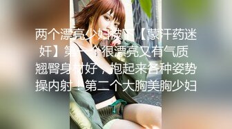 两个漂亮少妇被下【蒙汗药迷奸】第一个很漂亮又有气质 翘臀身材好，抱起来各种姿势操内射！第二个大胸美胸少妇