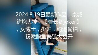 2024.8.19日最新作品，京城约炮大神，【曹长卿joker】，女博士，少妇，约炮偷拍，粉嫩鲍鱼美腿大岔开