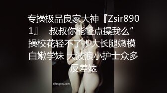 专操极品良家大神『Zsir8901』✿叔叔你能轻点操我么”操校花轻不了！大长腿嫩模 白嫩学妹 大波浪小护士众多反差婊