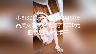 小哥3000元约啪魔鬼身材极品美女射完后又加了2000元把朋友叫来继续干