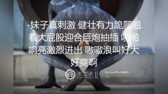 -妹子真刺激 健壮有力跪爬翘着大屁股迎合巨炮抽插 啪啪响亮激烈进出 嗷嗷浪叫好大好爽啊