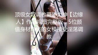 顶级女奴调教摄影大神【边缘人】作品视图完整版，5位颜值身材爆表的女模接受淫荡调教