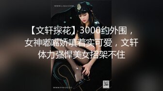 【文轩探花】3000约外围，女神嘟嘴娇嗔着实可爱，文轩体力强悍美女招架不住