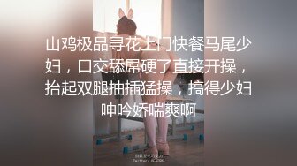 山鸡极品寻花上门快餐马尾少妇，口交舔屌硬了直接开操，抬起双腿抽插猛操，搞得少妇呻吟娇喘爽啊