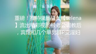 重磅！推特极品骚女【selena】流出精彩视图被老公调教后，宾馆和几个单男群P变淫妇