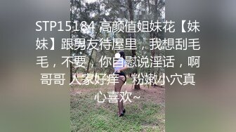 STP15184 高颜值姐妹花【妹妹】跟男友待屋里，我想刮毛毛，不要，你自慰说淫话，啊哥哥 人家好痒，粉嫩小穴真心喜欢~