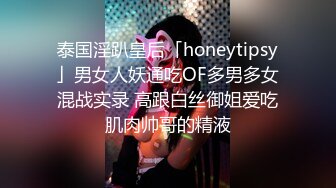 泰国淫趴皇后「honeytipsy」男女人妖通吃OF多男多女混战实录 高跟白丝御姐爱吃肌肉帅哥的精液