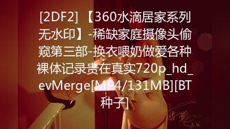 [2DF2] 【360水滴居家系列无水印】-稀缺家庭摄像头偷窥第三部-换衣喂奶做爱各种裸体记录贵在真实720p_hd_evMerge[MP4/131MB][BT种子]